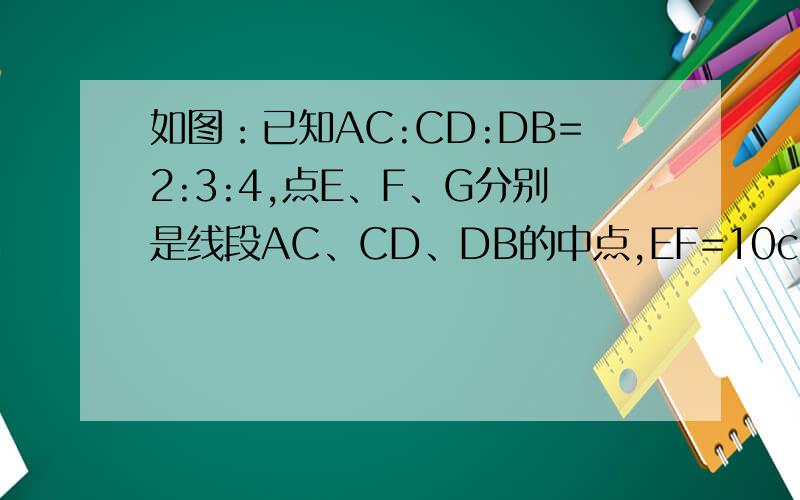 如图：已知AC:CD:DB=2:3:4,点E、F、G分别是线段AC、CD、DB的中点,EF=10cm,线段AD,AB的长分别是多少厘米要过程