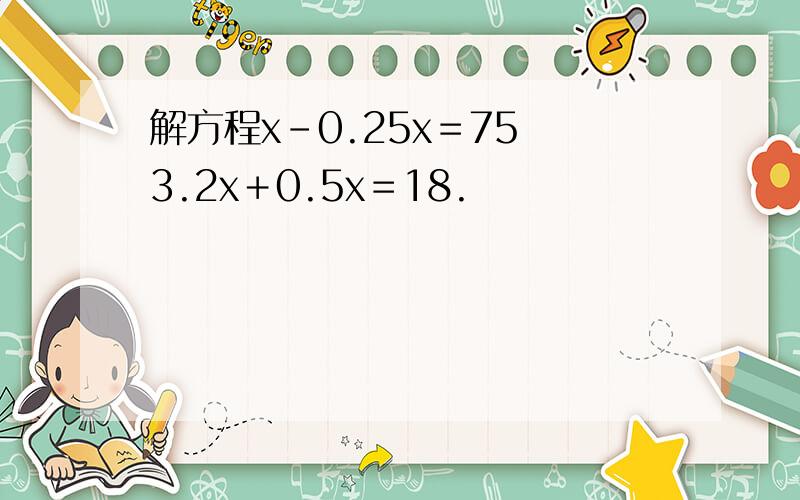 解方程x－0.25x＝75 3.2x＋0.5x＝18.