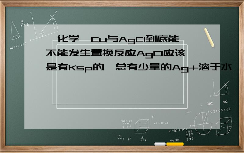 【化学】Cu与AgCl到底能不能发生置换反应AgCl应该是有Ksp的,总有少量的Ag+溶于水,与Cu反应：2Ag(+)+Cu====(Cu2+)+2Ag这样就破坏的AgCl的电离平衡,使AgCl不断溶解---------------------------------------------------