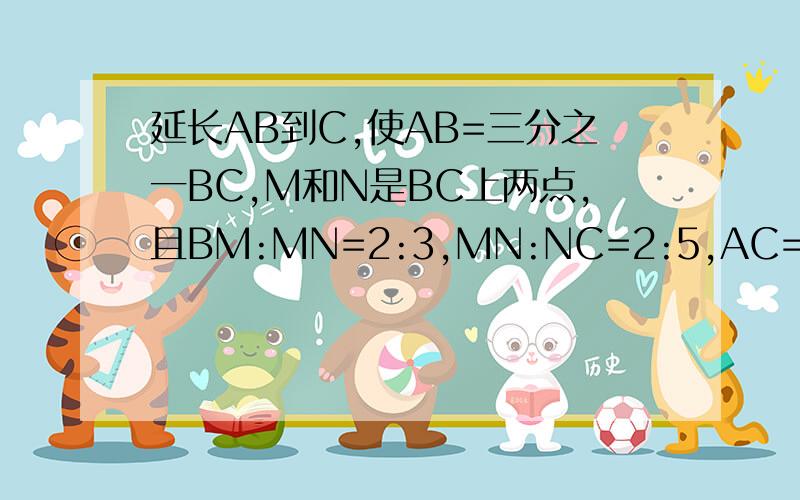 延长AB到C,使AB=三分之一BC,M和N是BC上两点,且BM:MN=2:3,MN:NC=2:5,AC=100cm,求AB,BM,MN,NC的长