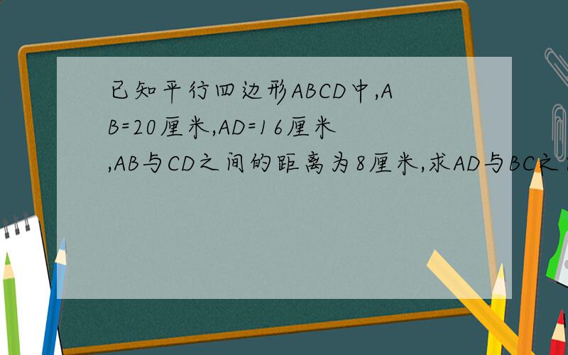 已知平行四边形ABCD中,AB=20厘米,AD=16厘米,AB与CD之间的距离为8厘米,求AD与BC之间的距离