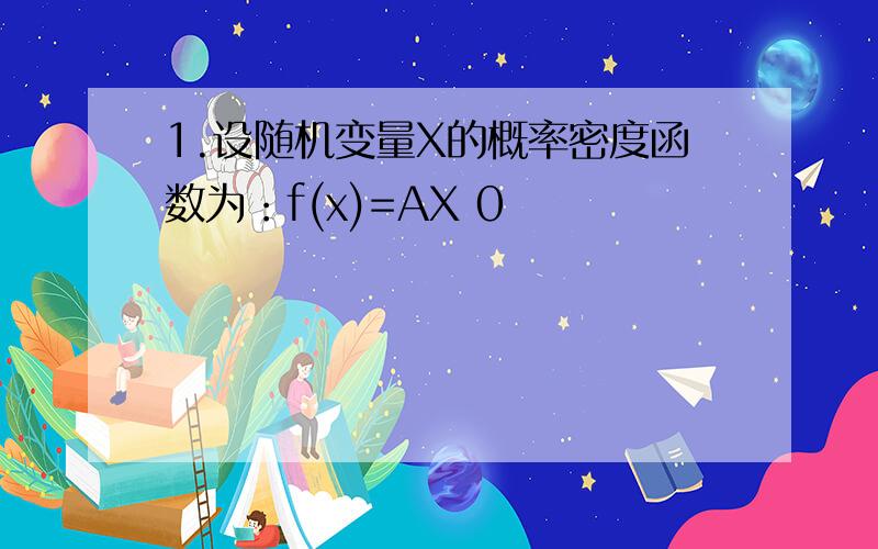 1.设随机变量X的概率密度函数为：f(x)=AX 0