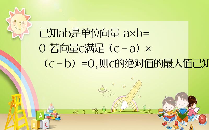 已知ab是单位向量 a×b=0 若向量c满足（c-a）×（c-b）=0,则c的绝对值的最大值已知ab是单位向量 a×b=0 若向量c满足（c-a）×（c-b）=0,则c的绝对值的最大值是多少?（a b c 都是向量）