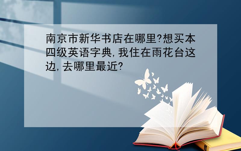 南京市新华书店在哪里?想买本四级英语字典,我住在雨花台这边,去哪里最近?