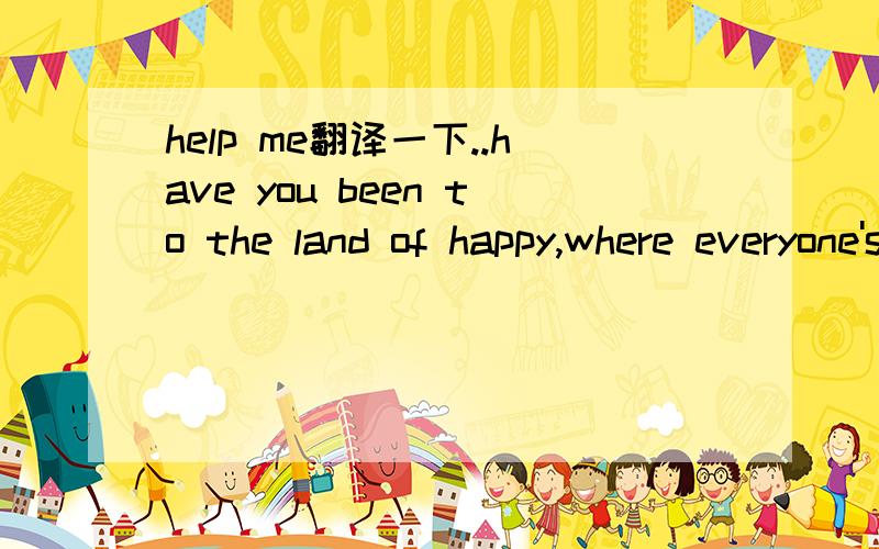 help me翻译一下..have you been to the land of happy,where everyone's happy all day,where thy joke and they singof then happiest things,and everything's jolly and gay?
