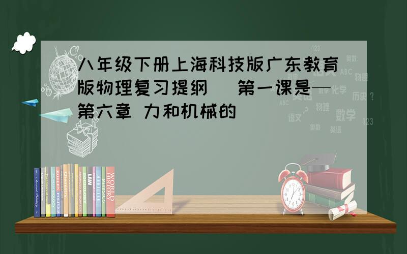 八年级下册上海科技版广东教育版物理复习提纲 （第一课是—第六章 力和机械的）