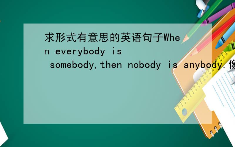 求形式有意思的英语句子When everybody is somebody,then nobody is anybody.像这个也蛮有意思的,类似形式有意思,意思也不错的句子大家有吗?