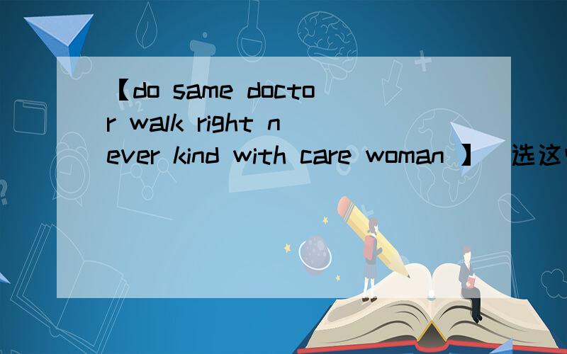 【do same doctor walk right never kind with care woman 】(选这些词哈）One cold winter moring,an old woman went to see a doctor,When she walked into the _____ office,she told him her ____ leg hurt,and that sometimes she could not __-_.She aske