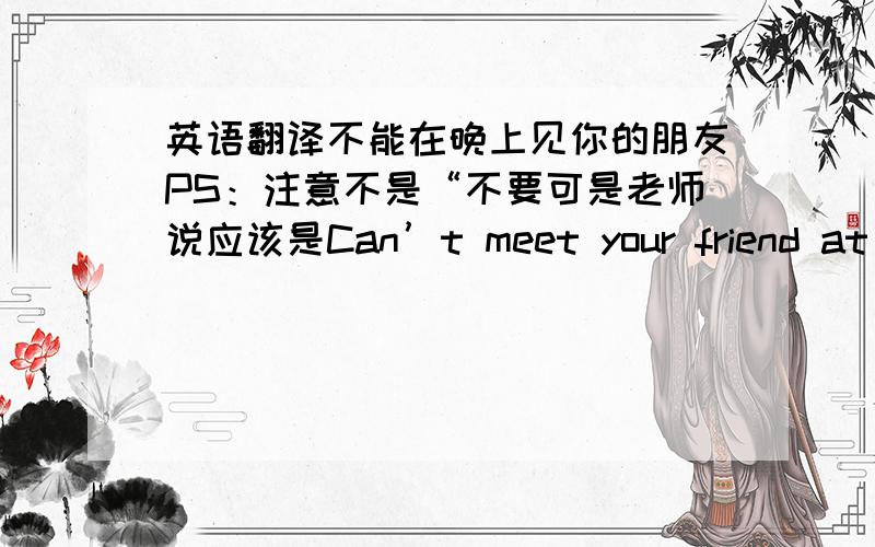 英语翻译不能在晚上见你的朋友PS：注意不是“不要可是老师说应该是Can’t meet your friend at night .