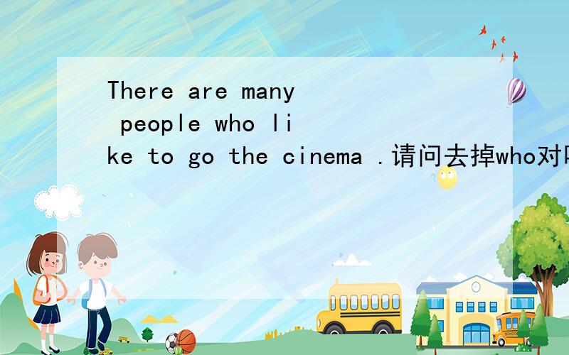 There are many people who like to go the cinema .请问去掉who对吗?