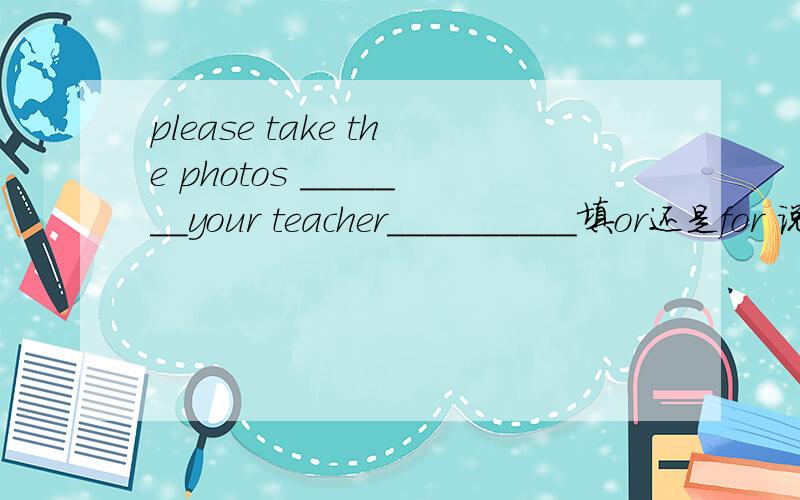 please take the photos _______your teacher__________填or还是for 说明理由