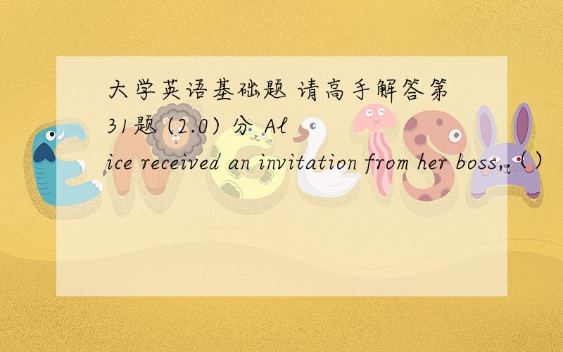 大学英语基础题 请高手解答第31题 (2.0) 分 Alice received an invitation from her boss,（） came as a surprise. A、it B、that C、which D、he第32题 (2.0) 分 It happened to be very cold（） the morning of our sports meet. A、at