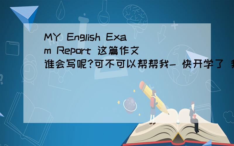 MY English Exam Report 这篇作文 谁会写呢?可不可以帮帮我- 快开学了 我急需要----