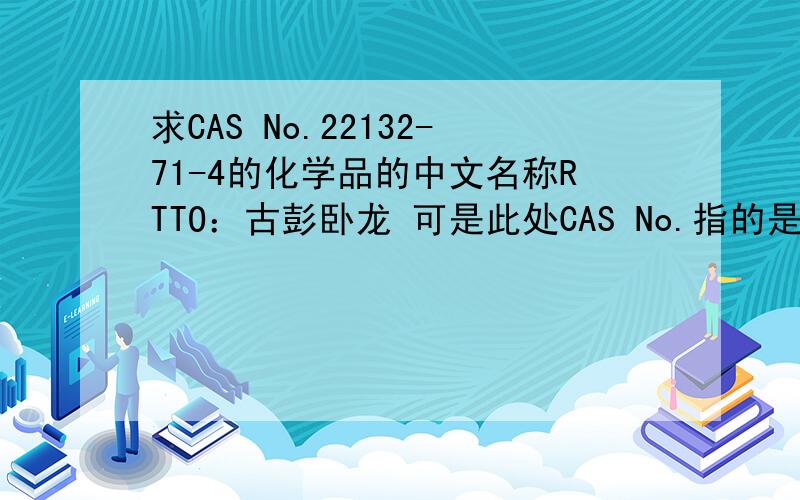 求CAS No.22132-71-4的化学品的中文名称RTTO：古彭卧龙 可是此处CAS No.指的是美国化学文摘服务社(Chemical Abstracts Service ,CAS)为化学物质制订的登记号，该号是检索有多个名称的化学物质信息的重