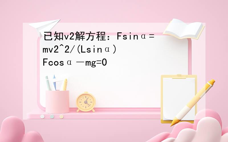 已知v2解方程：Fsinα=mv2^2/(Lsinα) Fcosα－mg=0