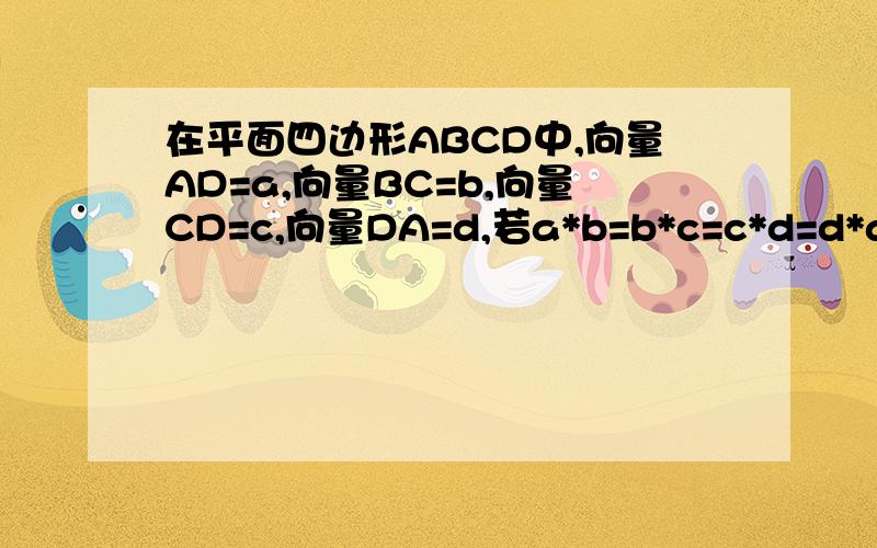 在平面四边形ABCD中,向量AD=a,向量BC=b,向量CD=c,向量DA=d,若a*b=b*c=c*d=d*a,试问四边形是什么图形,且证明.