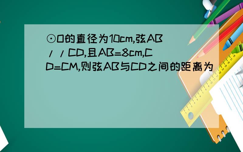⊙O的直径为10cm,弦AB//CD,且AB=8cm,CD=CM,则弦AB与CD之间的距离为