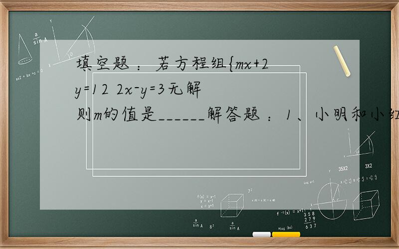 填空题 ：若方程组{mx+2y=12 2x-y=3无解 则m的值是______解答题 ：1、小明和小红同解一个二元一次方程组{mx-ny=16 ① nx+my=4 ② 小明把方程①抄错了,求得的解为{x=-2  y=5  小红把方程②抄错,求得的解