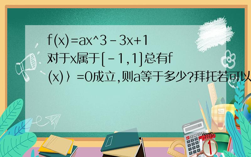 f(x)=ax^3-3x+1对于x属于[-1,1]总有f(x)〉=0成立,则a等于多少?拜托若可以的话,用两种方法解答,过...f(x)=ax^3-3x+1对于x属于[-1,1]总有f(x)〉=0成立,则a等于多少?拜托若可以的话,用两种方法解答,过程要详