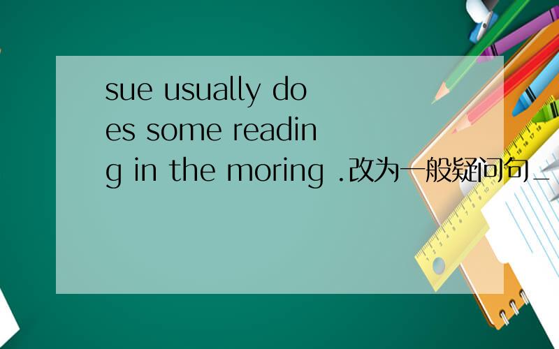 sue usually does some reading in the moring .改为一般疑问句_________  Sue usually ______    _____ reading in moring?