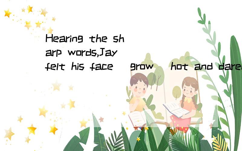 Hearing the sharp words,Jay felt his face( grow )hot and dared not say a single word.前面有felt 为什么可以填原型呢~that's none of your business.貌似不是字面意思~
