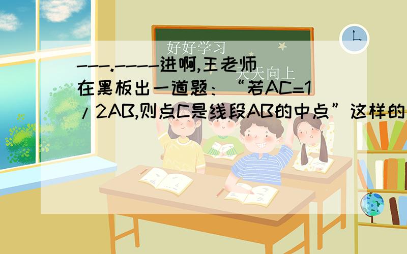 ---.----进啊,王老师在黑板出一道题：“若AC=1/2AB,则点C是线段AB的中点”这样的说法是否正确?小虎这样回答的：因为AC=1/2AB,所以AB=2AC,所以点C是AB的中点,小虎回答是否正确?为什么?