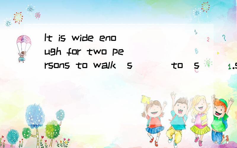 It is wide enough for two persons to walk  s___ to  s___.s开头的单词,两处应该一样的.介词是to噢，不是by.