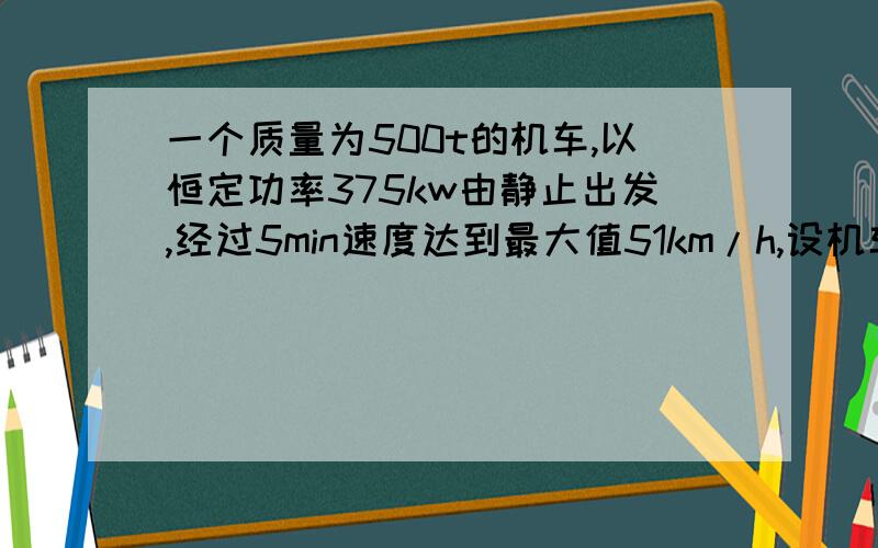 一个质量为500t的机车,以恒定功率375kw由静止出发,经过5min速度达到最大值51km/h,设机车所受阻力f恒定取g=10m/s^2,试求（1）机车所受到的阻力f的大小 （2）机车在这5min内行驶的路程