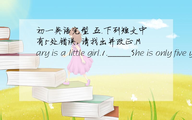 初一英语完型 五.下列短文中有5处错误,请找出并改正.Mary is a little girl.1._____She is only five year.2._____She doesn’y go to school.3._____She doesn’t know how to read and write.4._____But her sister is a school girl.she is