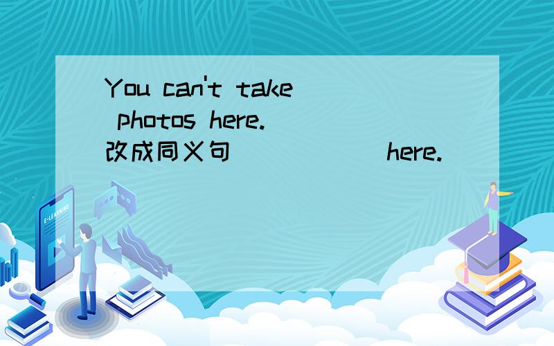 You can't take photos here.(改成同义句)( )( )here.