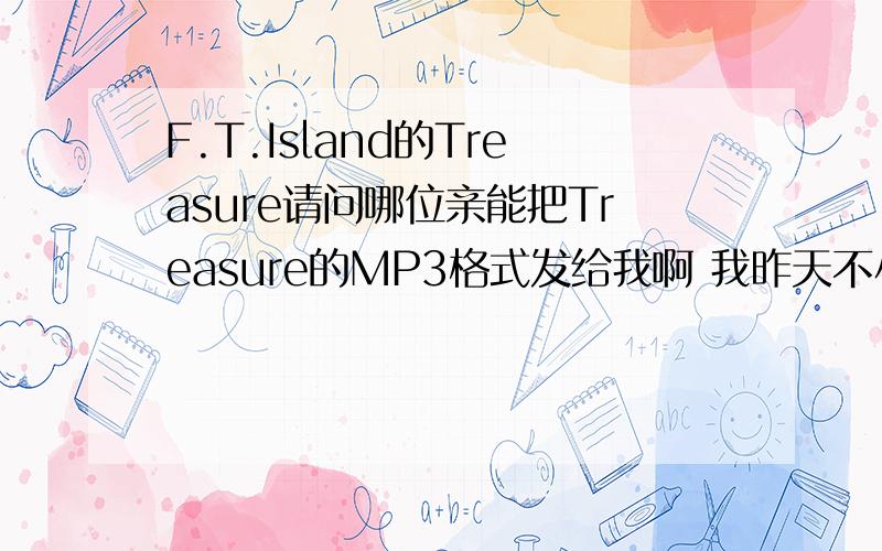 F.T.Island的Treasure请问哪位亲能把Treasure的MP3格式发给我啊 我昨天不小心把它删掉了.哭噢噢 如果有MV那就更好了~