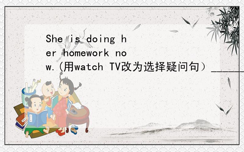She is doing her homework now.(用watch TV改为选择疑问句）______she doing he homework ______TV now?
