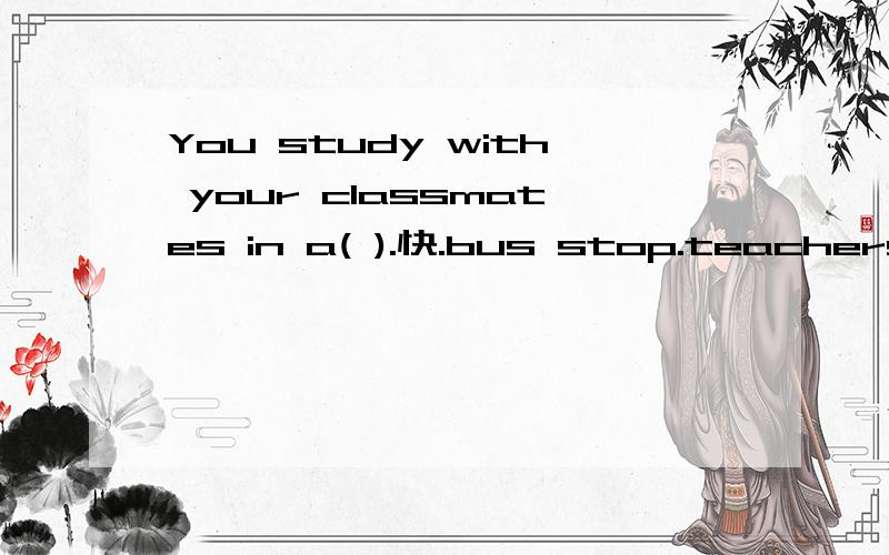 You study with your classmates in a( ).快.bus stop.teachers.post office .classroom.policeman.还有几题:1.Your( )teach you at school.2.A( )can tell you the way in the street.3.You post letters in a( ).4.You wait for the bus at a( ).