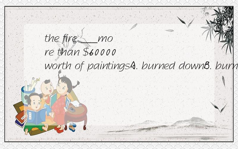 the fire ___more than $60000worth of paintingsA. burned downB. burned up答案是B,为什么不能是A呢?