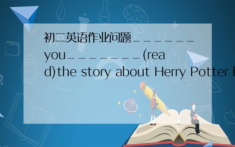 初二英语作业问题______you_______(read)the story about Herry Potter before?(头所给动词的适当形式填空)