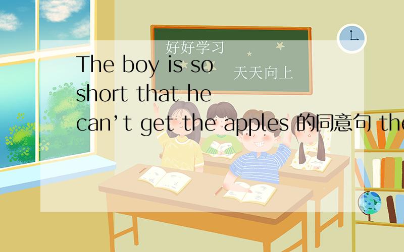 The boy is so short that he can’t get the apples 的同意句 the boy is --- --- ---- --- the apples