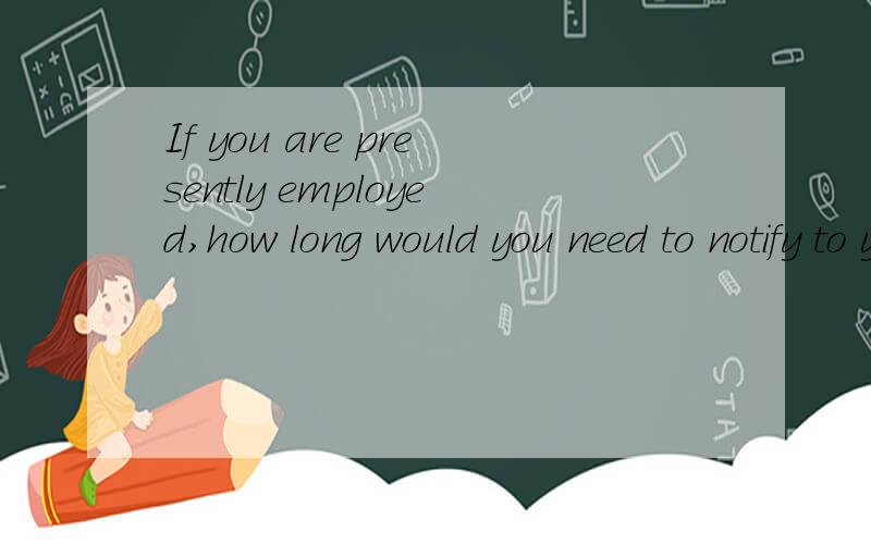 If you are presently employed,how long would you need to notify to your current company?