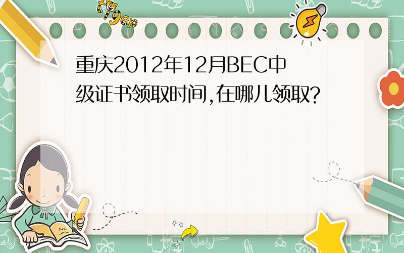 重庆2012年12月BEC中级证书领取时间,在哪儿领取?