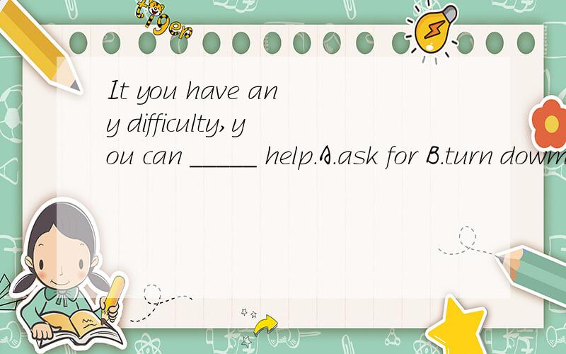 It you have any difficulty,you can _____ help.A.ask for B.turn dowm C.pay for D.write down说明原因噢