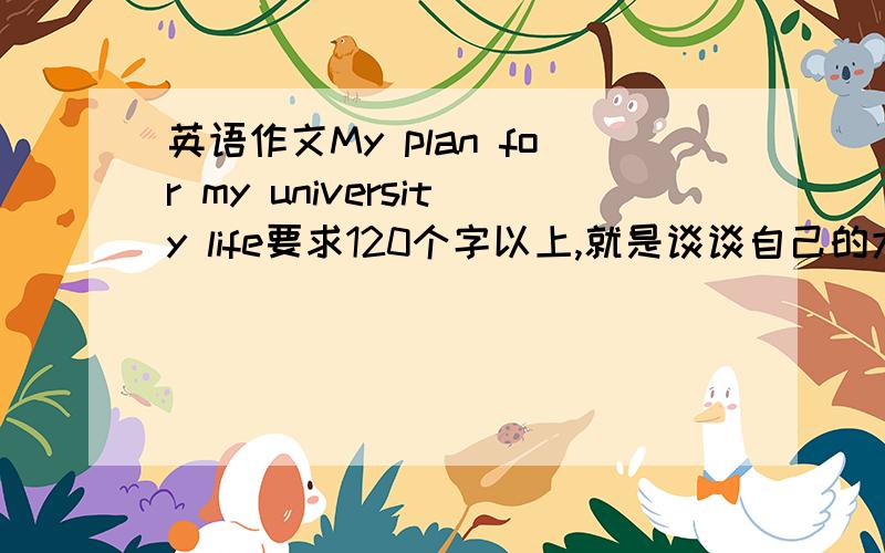 英语作文My plan for my university life要求120个字以上,就是谈谈自己的大学计划和想法,