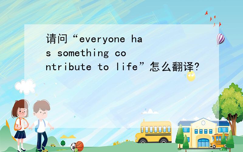 请问“everyone has something contribute to life”怎么翻译?