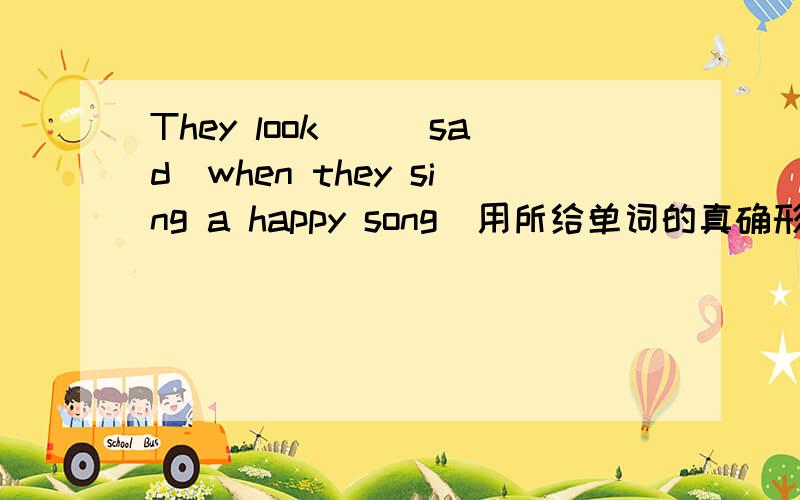 They look__(sad)when they sing a happy song(用所给单词的真确形式填空,并翻译全句）