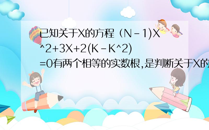 已知关于X的方程（N-1)X^2+3X+2(K-K^2)=0有两个相等的实数根,是判断关于X的方程X^2-2(n-1)X-M^2=0是否一定有两个不相等的实数根,并说明理由已知a、b、c是三角形ABC的三边长,试证：关于X的方程c^2x^2+(
