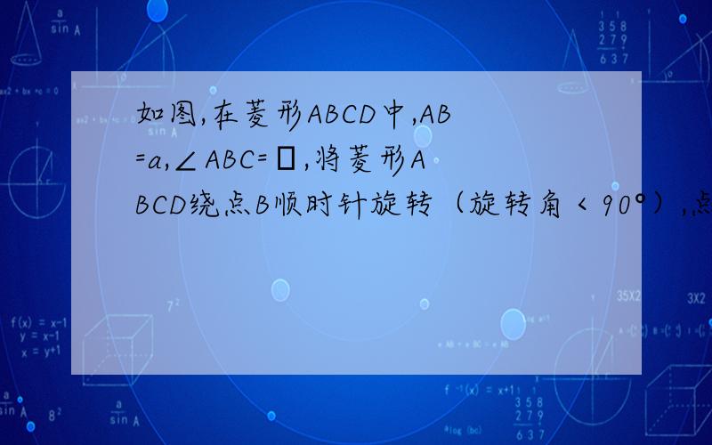如图,在菱形ABCD中,AB=a,∠ABC=α,将菱形ABCD绕点B顺时针旋转（旋转角＜90°）,点A,C,D分别落在A',如图,在菱形ABCD中,AB=a,∠ABC=α,将菱形ABCD绕点B顺时针旋转（旋转角＜90°）,点A,C,D分别落在A',B'