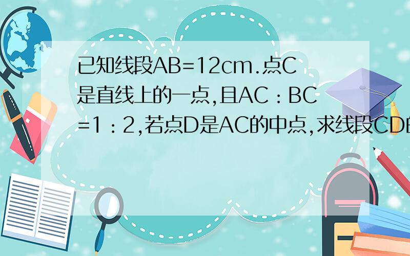 已知线段AB=12cm.点C是直线上的一点,且AC：BC=1：2,若点D是AC的中点,求线段CD的长.