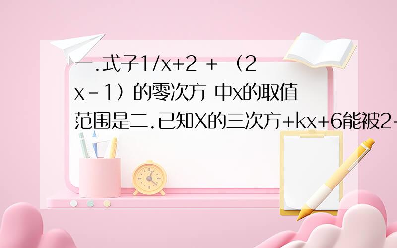 一.式子1/x+2 + （2x-1）的零次方 中x的取值范围是二.已知X的三次方+kx+6能被2+x整除,求k的值三.已知x-y=1 xy=2 求x三次方乘y-2x两次方乘以y两次方+xy三次方的值