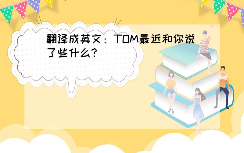 翻译成英文：TOM最近和你说了些什么?