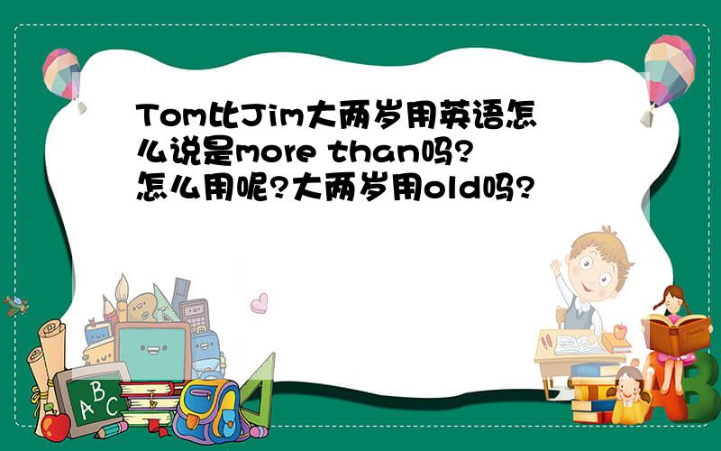Tom比Jim大两岁用英语怎么说是more than吗?怎么用呢?大两岁用old吗?