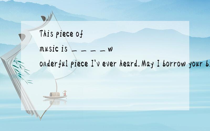 This piece of music is ____wonderful piece I'v ever heard.May I borrow your bike?如何改?______you_____your bike________?原句是I have never heard such a piece of wonderful music.要求改写同意句