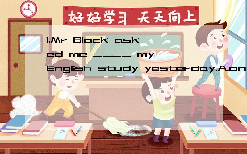 1.Mr Black asked me ____ my English study yesterday.A.on B.at C.about D.with